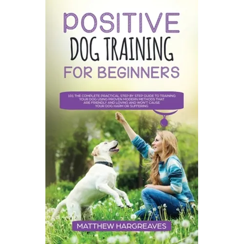 Positive Dog Training for Beginners 101: The Complete Practical Step by Step Guide to Training your Dog using Proven Modern Methods that are Friendly - Paperback